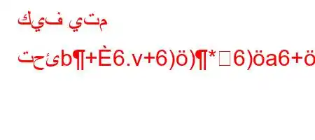 كيف يتم تحئb+6.v+6))*6)a6+ab)6)a6,*6.v'